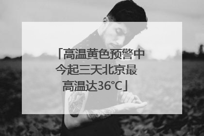 高温黄色预警中 今起三天北京最高温达36℃