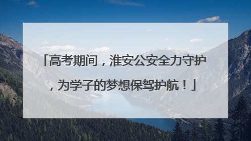 高考期间，淮安公安全力守护，为学子的梦想保驾护航！
