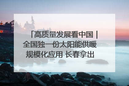 高质量发展看中国｜全国独一份太阳能供暖规模化应用 长春拿出“净月样本”