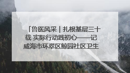 鲁医风采｜扎根基层三十载 实际行动践初心——记威海市环翠区鲸园社区卫生服务中心主任梁永江