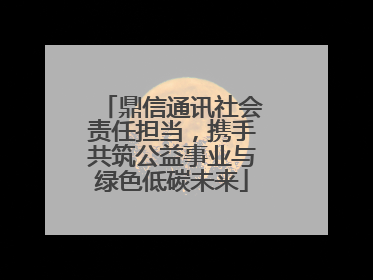 鼎信通讯社会责任担当，携手共筑公益事业与绿色低碳未来