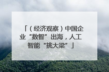 （经济观察）中国企业“数智”出海，人工智能“挑大梁”