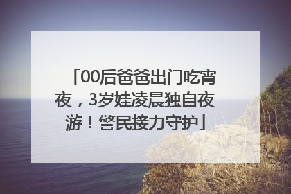 00后爸爸出门吃宵夜，3岁娃凌晨独自夜游！警民接力守护
