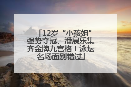 12岁“小孩姐”强势夺冠、潘展乐集齐金牌九宫格！泳坛名场面别错过