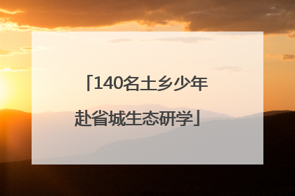 140名土乡少年赴省城生态研学