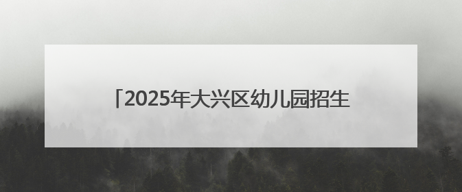 2025年大兴区幼儿园招生开始啦！手把手教您如何报名