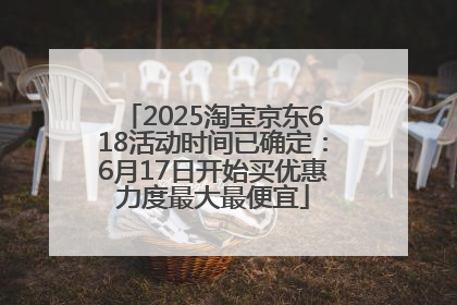 2025淘宝京东618活动时间已确定：6月17日开始买优惠力度最大最便宜