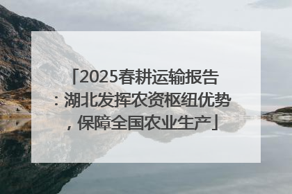 2025春耕运输报告：湖北发挥农资枢纽优势，保障全国农业生产
