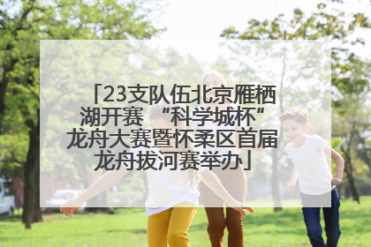 23支队伍北京雁栖湖开赛 “科学城杯”龙舟大赛暨怀柔区首届龙舟拔河赛举办