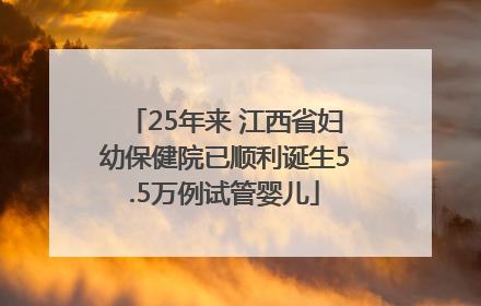 25年来 江西省妇幼保健院已顺利诞生5.5万例试管婴儿