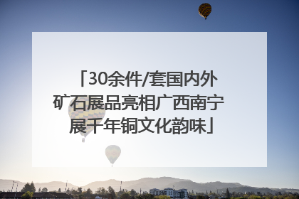 30余件/套国内外矿石展品亮相广西南宁 展千年铜文化韵味