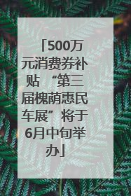 500万元消费券补贴 “第三届槐荫惠民车展”将于6月中旬举办
