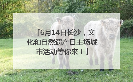 6月14日长沙，文化和自然遗产日主场城市活动等你来！