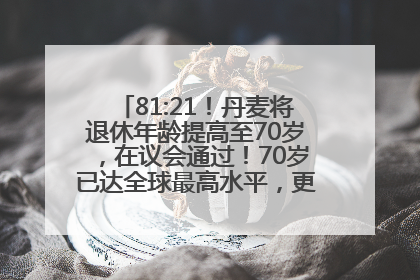 81:21！丹麦将退休年龄提高至70岁，在议会通过！70岁已达全球最高水平，更多国家或将逐步跟进